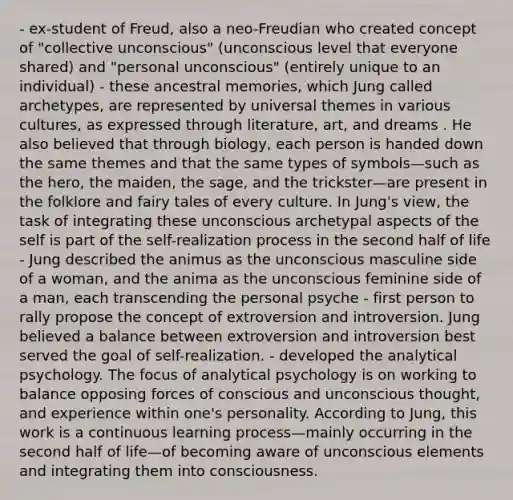 - ex-student of Freud, also a neo-Freudian who created concept of "collective unconscious" (unconscious level that everyone shared) and "personal unconscious" (entirely unique to an individual) - these ancestral memories, which Jung called archetypes, are represented by universal themes in various cultures, as expressed through literature, art, and dreams . He also believed that through biology, each person is handed down the same themes and that the same types of symbols—such as the hero, the maiden, the sage, and the trickster—are present in the folklore and fairy tales of every culture. In Jung's view, the task of integrating these unconscious archetypal aspects of the self is part of the self-realization process in the second half of life - Jung described the animus as the unconscious masculine side of a woman, and the anima as the unconscious feminine side of a man, each transcending the personal psyche - first person to rally propose the concept of extroversion and introversion. Jung believed a balance between extroversion and introversion best served the goal of self-realization. - developed the analytical psychology. The focus of analytical psychology is on working to balance opposing forces of conscious and unconscious thought, and experience within one's personality. According to Jung, this work is a continuous learning process—mainly occurring in the second half of life—of becoming aware of unconscious elements and integrating them into consciousness.