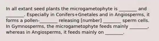 In all extant seed plants the microgametophyte is ________ and ________. Especially in Conifers+Gnetales and in Angiosperms, it forms a pollen-________ releasing [number] ________ sperm cells. In Gymnosperms, the microgametophyte feeds mainly ________, whereas in Angiosperms, it feeds mainly on ________.