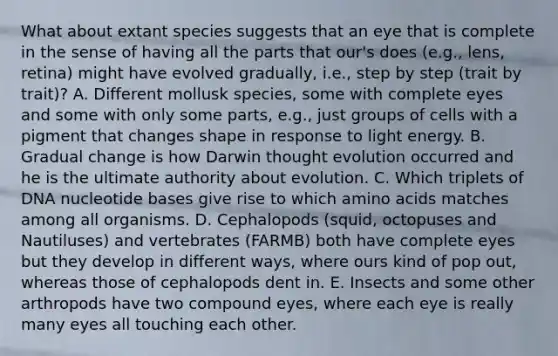 What about extant species suggests that an eye that is complete in the sense of having all the parts that our's does (e.g., lens, retina) might have evolved gradually, i.e., step by step (trait by trait)? A. Different mollusk species, some with complete eyes and some with only some parts, e.g., just groups of cells with a pigment that changes shape in response to light energy. B. Gradual change is how Darwin thought evolution occurred and he is the ultimate authority about evolution. C. Which triplets of DNA nucleotide bases give rise to which amino acids matches among all organisms. D. Cephalopods (squid, octopuses and Nautiluses) and vertebrates (FARMB) both have complete eyes but they develop in different ways, where ours kind of pop out, whereas those of cephalopods dent in. E. Insects and some other arthropods have two compound eyes, where each eye is really many eyes all touching each other.