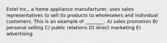 Extel Inc., a home appliance manufacturer, uses sales representatives to sell its products to wholesalers and individual customers. This is an example of ________. A) sales promotion B) personal selling C) public relations D) direct marketing E) advertising