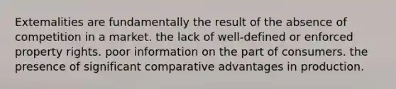 Extemalities are fundamentally the result of the absence of competition in a market. the lack of well-defined or enforced property rights. poor information on the part of consumers. the presence of significant comparative advantages in production.