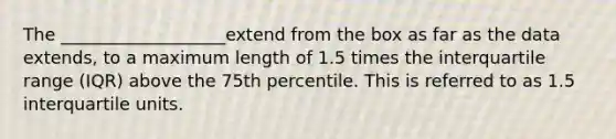 The ___________________extend from the box as far as the data extends, to a maximum length of 1.5 times the interquartile range (IQR) above the 75th percentile. This is referred to as 1.5 interquartile units.