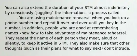 You can also extend the duration of your STM almost indefinitely by consciously "juggling" the information—a process called ______. You are using maintenance rehearsal when you look up a phone number and repeat it over and over until you key in the number. In addition, people who are good at remembering names know how to take advantage of maintenance rehearsal. They repeat the name of each person they meet, aloud or silently, to keep it active in STM. They also make sure that other thoughts (such as their plans for what to say next) don't intrude.