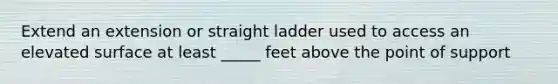 Extend an extension or straight ladder used to access an elevated surface at least _____ feet above the point of support