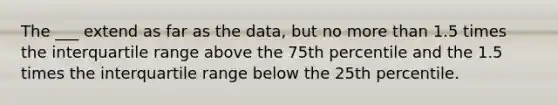 The ___ extend as far as the data, but no <a href='https://www.questionai.com/knowledge/keWHlEPx42-more-than' class='anchor-knowledge'>more than</a> 1.5 times the interquartile range above the 75th percentile and the 1.5 times the interquartile range below the 25th percentile.