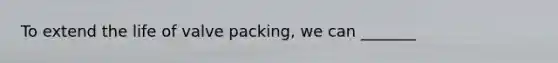 To extend the life of valve packing, we can _______