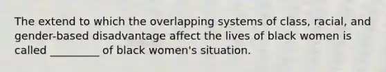 The extend to which the overlapping systems of class, racial, and gender-based disadvantage affect the lives of black women is called _________ of black women's situation.