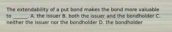 The extendability of a put bond makes the bond more valuable to ______. A. the issuer B. both the issuer and the bondholder C. neither the issuer nor the bondholder D. the bondholder