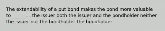 The extendability of a put bond makes the bond more valuable to ______. . the issuer both the issuer and the bondholder neither the issuer nor the bondholder the bondholder