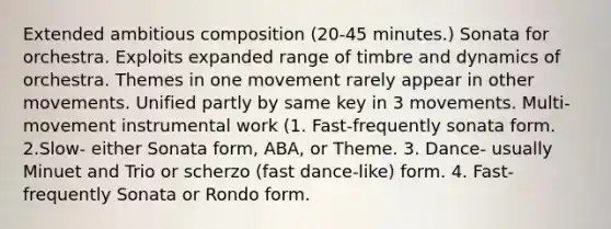 Extended ambitious composition (20-45 minutes.) Sonata for orchestra. Exploits expanded range of timbre and dynamics of orchestra. Themes in one movement rarely appear in other movements. Unified partly by same key in 3 movements. Multi-movement instrumental work (1. Fast-frequently sonata form. 2.Slow- either Sonata form, ABA, or Theme. 3. Dance- usually Minuet and Trio or scherzo (fast dance-like) form. 4. Fast- frequently Sonata or Rondo form.