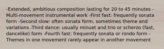 -Extended, ambitious composition lasting for 20 to 45 minutes -Multi-movement instrumental work -First fast: frequently sonata form -Second slow: often sonata form, sometimes theme and variations -Third dance: usually minuet and trio or scherzo (fast, dancelike) form -Fourth fast: frequently sonata or rondo form -Themes in one movement rarely appear in another movement