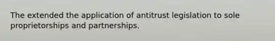 The extended the application of antitrust legislation to sole proprietorships and partnerships.