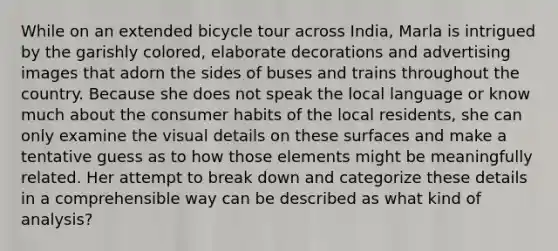 While on an extended bicycle tour across India, Marla is intrigued by the garishly colored, elaborate decorations and advertising images that adorn the sides of buses and trains throughout the country. Because she does not speak the local language or know much about the consumer habits of the local residents, she can only examine the visual details on these surfaces and make a tentative guess as to how those elements might be meaningfully related. Her attempt to break down and categorize these details in a comprehensible way can be described as what kind of analysis?