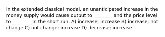 In the extended classical model, an unanticipated increase in the money supply would cause output to ________ and the price level to ________ in the short run. A) increase; increase B) increase; not change C) not change; increase D) decrease; increase