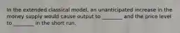 In the extended classical model, an unanticipated increase in the money supply would cause output to ________ and the price level to ________ in the short run.