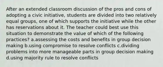 After an extended classroom discussion of the pros and cons of adopting a civic initiative, students are divided into two relatively equal groups, one of which supports the initiative while the other has reservations about it. The teacher could best use this situation to demonstrate the value of which of the following practices? a.assessing the costs and benefits in group decision making b.using compromise to resolve conflicts c.dividing problems into more manageable parts in group decision making d.using majority rule to resolve conflicts