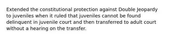 Extended the constitutional protection against Double Jeopardy to juveniles when it ruled that juveniles cannot be found delinquent in juvenile court and then transferred to adult court without a hearing on the transfer.