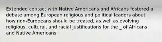 Extended contact with <a href='https://www.questionai.com/knowledge/k3QII3MXja-native-americans' class='anchor-knowledge'>native americans</a> and Africans fostered a debate among European religious and political leaders about how non-Europeans should be treated, as well as evolving religious, cultural, and racial justifications for the _ of Africans and Native Americans