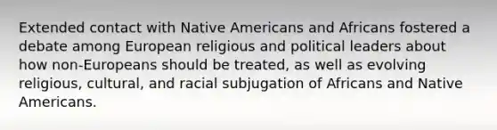 Extended contact with Native Americans and Africans fostered a debate among European religious and political leaders about how non-Europeans should be treated, as well as evolving religious, cultural, and racial subjugation of Africans and Native Americans.