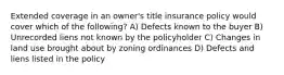 Extended coverage in an owner's title insurance policy would cover which of the following? A) Defects known to the buyer B) Unrecorded liens not known by the policyholder C) Changes in land use brought about by zoning ordinances D) Defects and liens listed in the policy