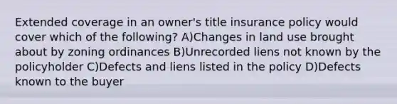 Extended coverage in an owner's title insurance policy would cover which of the following? A)Changes in land use brought about by zoning ordinances B)Unrecorded liens not known by the policyholder C)Defects and liens listed in the policy D)Defects known to the buyer