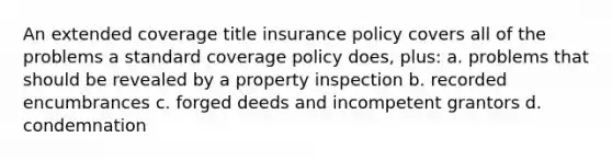 An extended coverage title insurance policy covers all of the problems a standard coverage policy does, plus: a. problems that should be revealed by a property inspection b. recorded encumbrances c. forged deeds and incompetent grantors d. condemnation