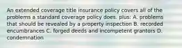 An extended coverage title insurance policy covers all of the problems a standard coverage policy does. plus: A. problems that should be revealed by a property inspection B. recorded encumbrances C. forged deeds and incompetent grantors D. condemnation