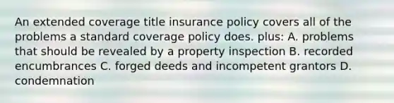 An extended coverage title insurance policy covers all of the problems a standard coverage policy does. plus: A. problems that should be revealed by a property inspection B. recorded encumbrances C. forged deeds and incompetent grantors D. condemnation