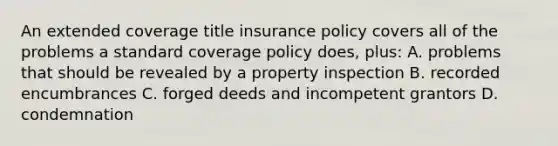 An extended coverage title insurance policy covers all of the problems a standard coverage policy does, plus: A. problems that should be revealed by a property inspection B. recorded encumbrances C. forged deeds and incompetent grantors D. condemnation