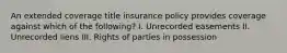 An extended coverage title insurance policy provides coverage against which of the following? I. Unrecorded easements II. Unrecorded liens III. Rights of parties in possession