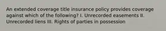 An extended coverage title insurance policy provides coverage against which of the following? I. Unrecorded easements II. Unrecorded liens III. Rights of parties in possession