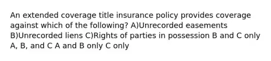 An extended coverage title insurance policy provides coverage against which of the following? A)Unrecorded easements B)Unrecorded liens C)Rights of parties in possession B and C only A, B, and C A and B only C only