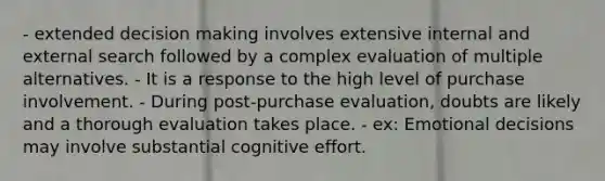 - extended decision making involves extensive internal and external search followed by a complex evaluation of multiple alternatives. - It is a response to the high level of purchase involvement. - During post-purchase evaluation, doubts are likely and a thorough evaluation takes place. - ex: Emotional decisions may involve substantial cognitive effort.