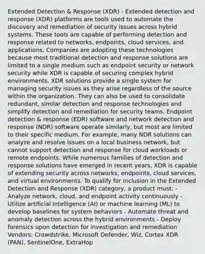 Extended Detection & Response (XDR) - Extended detection and response (XDR) platforms are tools used to automate the discovery and remediation of security issues across hybrid systems. These tools are capable of performing detection and response related to networks, endpoints, cloud services, and applications. Companies are adopting these technologies because most traditional detection and response solutions are limited to a single medium such as endpoint security or network security while XDR is capable of securing complex hybrid environments. XDR solutions provide a single system for managing security issues as they arise regardless of the source within the organization. They can also be used to consolidate redundant, similar detection and response technologies and simplify detection and remediation for security teams. Endpoint detection & response (EDR) software and network detection and response (NDR) software operate similarly, but most are limited to their specific medium. For example, many NDR solutions can analyze and resolve issues on a local business network, but cannot support detection and response for cloud workloads or remote endpoints. While numerous families of detection and response solutions have emerged in recent years, XDR is capable of extending security across networks, endpoints, cloud services, and virtual environments. To qualify for inclusion in the Extended Detection and Response (XDR) category, a product must: - Analyze network, cloud, and endpoint activity continuously - Utilize artificial intelligence (AI) or machine learning (ML) to develop baselines for system behaviors - Automate threat and anomaly detection across the hybrid environments - Deploy forensics upon detection for investigation and remediation Vendors: Crowdstrike, Microsoft Defender, Wiz, Cortex XDR (PAN), SentinelOne, ExtraHop