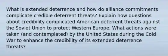 What is extended deterrence and how do alliance commitments complicate credible deterrent threats? Explain how questions about credibility complicated American deterrent threats against the Soviet Union to protect Western Europe. What actions were taken (and contemplated) by the United States during the Cold War to enhance the credibility of its extended deterrence threats?