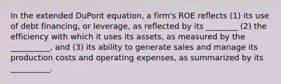 In the extended DuPont equation, a firm's ROE reflects (1) its use of debt financing, or leverage, as reflected by its ________ (2) the efficiency with which it uses its assets, as measured by the __________, and (3) its ability to generate sales and manage its production costs and operating expenses, as summarized by its __________.