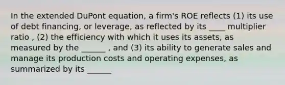 In the extended DuPont equation, a firm's ROE reflects (1) its use of debt financing, or leverage, as reflected by its ____ multiplier ratio , (2) the efficiency with which it uses its assets, as measured by the ______ , and (3) its ability to generate sales and manage its production costs and operating expenses, as summarized by its ______