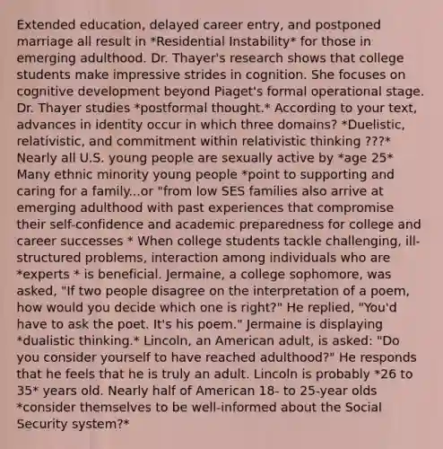 Extended education, delayed career entry, and postponed marriage all result in *Residential Instability* for those in emerging adulthood. Dr. Thayer's research shows that college students make impressive strides in cognition. She focuses on cognitive development beyond Piaget's formal operational stage. Dr. Thayer studies *postformal thought.* According to your text, advances in identity occur in which three domains? *Duelistic, relativistic, and commitment within relativistic thinking ???* Nearly all U.S. young people are sexually active by *age 25* Many ethnic minority young people *point to supporting and caring for a family...or "from low SES families also arrive at emerging adulthood with past experiences that compromise their self-confidence and academic preparedness for college and career successes * When college students tackle challenging, ill-structured problems, interaction among individuals who are *experts * is beneficial. Jermaine, a college sophomore, was asked, "If two people disagree on the interpretation of a poem, how would you decide which one is right?" He replied, "You'd have to ask the poet. It's his poem." Jermaine is displaying *dualistic thinking.* Lincoln, an American adult, is asked: "Do you consider yourself to have reached adulthood?" He responds that he feels that he is truly an adult. Lincoln is probably *26 to 35* years old. Nearly half of American 18- to 25-year olds *consider themselves to be well-informed about the Social Security system?*