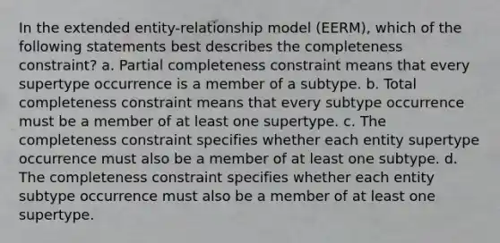 In the extended entity-relationship model (EERM), which of the following statements best describes the completeness constraint? a. Partial completeness constraint means that every supertype occurrence is a member of a subtype. b. Total completeness constraint means that every subtype occurrence must be a member of at least one supertype. c. The completeness constraint specifies whether each entity supertype occurrence must also be a member of at least one subtype. d. The completeness constraint specifies whether each entity subtype occurrence must also be a member of at least one supertype.