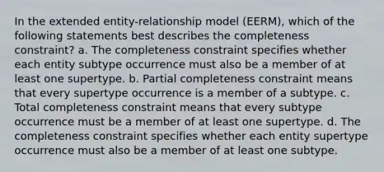 In the extended entity-relationship model (EERM), which of the following statements best describes the completeness constraint? a. The completeness constraint specifies whether each entity subtype occurrence must also be a member of at least one supertype. b. Partial completeness constraint means that every supertype occurrence is a member of a subtype. c. Total completeness constraint means that every subtype occurrence must be a member of at least one supertype. d. The completeness constraint specifies whether each entity supertype occurrence must also be a member of at least one subtype.