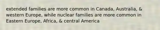 extended families are more common in Canada, Australia, & western Europe, while nuclear families are more common in Eastern Europe, Africa, & central America