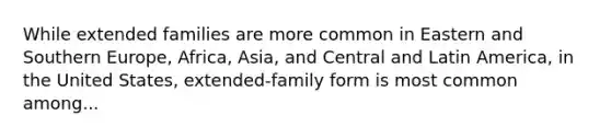 While extended families are more common in Eastern and Southern Europe, Africa, Asia, and Central and Latin America, in the United States, extended-family form is most common among...