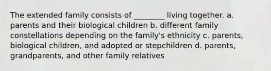 The extended family consists of ________ living together. a. parents and their biological children b. different family constellations depending on the family's ethnicity c. parents, biological children, and adopted or stepchildren d. parents, grandparents, and other family relatives