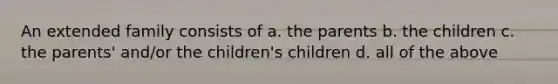 An extended family consists of a. the parents b. the children c. the parents' and/or the children's children d. all of the above