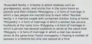 *Extended Family = A family in which relatives such as grandparents, aunts, and uncles live in the same home as parents and their children *Monogamy = A form of marriage in which a two people are married only to each other *Nuclear family = A married couple with unmarried children living at home *Polyandry = A form of marriage in which a woman has several husbands at the same time *Polygamy = A form of marriage in which a person has several husbands or wives at the same time *Polygyny = A form of marriage in which a man has several wives at the same time *Serial monogamy = Having a number of spouses in a lifetime but only one spouse at a time