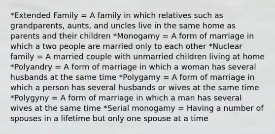 *Extended Family = A family in which relatives such as grandparents, aunts, and uncles live in the same home as parents and their children *Monogamy = A form of marriage in which a two people are married only to each other *Nuclear family = A married couple with unmarried children living at home *Polyandry = A form of marriage in which a woman has several husbands at the same time *Polygamy = A form of marriage in which a person has several husbands or wives at the same time *Polygyny = A form of marriage in which a man has several wives at the same time *Serial monogamy = Having a number of spouses in a lifetime but only one spouse at a time