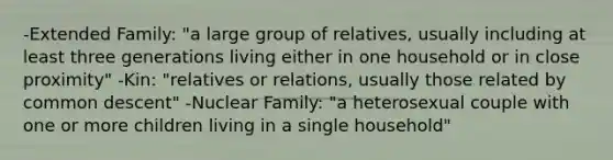 -Extended Family: "a large group of relatives, usually including at least three generations living either in one household or in close proximity" -Kin: "relatives or relations, usually those related by common descent" -Nuclear Family: "a heterosexual couple with one or more children living in a single household"