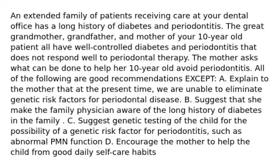 An extended family of patients receiving care at your dental office has a long history of diabetes and periodontitis. The great grandmother, grandfather, and mother of your 10-year old patient all have well-controlled diabetes and periodontitis that does not respond well to periodontal therapy. The mother asks what can be done to help her 10-year old avoid periodontitis. All of the following are good recommendations EXCEPT: A. Explain to the mother that at the present time, we are unable to eliminate genetic risk factors for periodontal disease. B. Suggest that she make the family physician aware of the long history of diabetes in the family . C. Suggest genetic testing of the child for the possibility of a genetic risk factor for periodontitis, such as abnormal PMN function D. Encourage the mother to help the child from good daily self-care habits