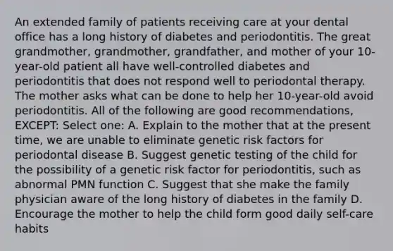 An extended family of patients receiving care at your dental office has a long history of diabetes and periodontitis. The great grandmother, grandmother, grandfather, and mother of your 10-year-old patient all have well-controlled diabetes and periodontitis that does not respond well to periodontal therapy. The mother asks what can be done to help her 10-year-old avoid periodontitis. All of the following are good recommendations, EXCEPT: Select one: A. Explain to the mother that at the present time, we are unable to eliminate genetic risk factors for periodontal disease B. Suggest genetic testing of the child for the possibility of a genetic risk factor for periodontitis, such as abnormal PMN function C. Suggest that she make the family physician aware of the long history of diabetes in the family D. Encourage the mother to help the child form good daily self-care habits