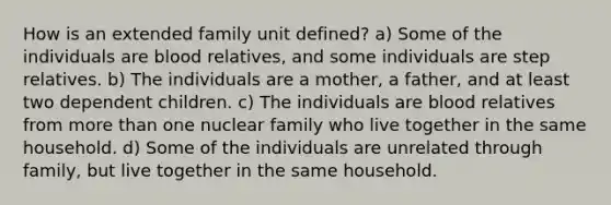 How is an extended family unit defined? a) Some of the individuals are blood relatives, and some individuals are step relatives. b) The individuals are a mother, a father, and at least two dependent children. c) The individuals are blood relatives from more than one nuclear family who live together in the same household. d) Some of the individuals are unrelated through family, but live together in the same household.